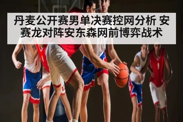 丹麦公开赛男单决赛控网分析 安赛龙对阵安东森网前博弈战术