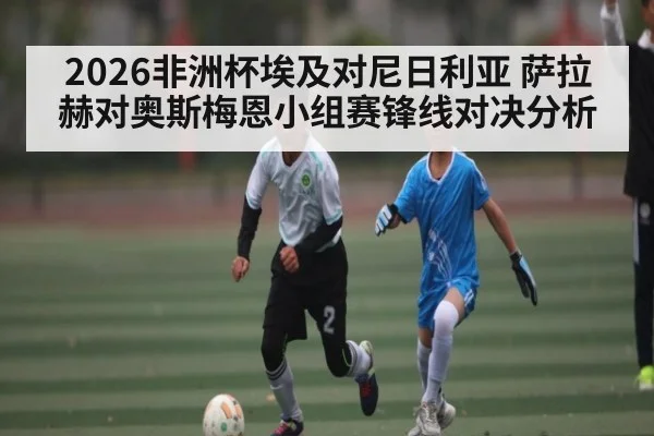 2026非洲杯埃及对尼日利亚 萨拉赫对奥斯梅恩小组赛锋线对决分析